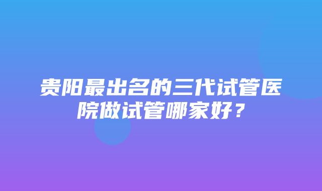 贵阳最出名的三代试管医院做试管哪家好？