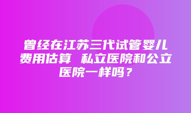 曾经在江苏三代试管婴儿费用估算 私立医院和公立医院一样吗？