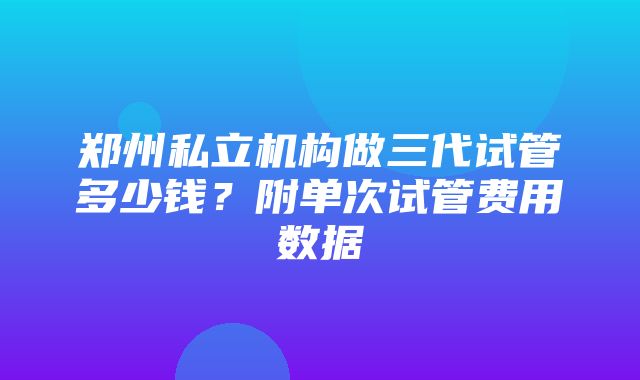 郑州私立机构做三代试管多少钱？附单次试管费用数据