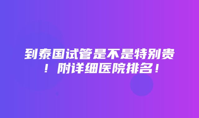 到泰国试管是不是特别贵！附详细医院排名！