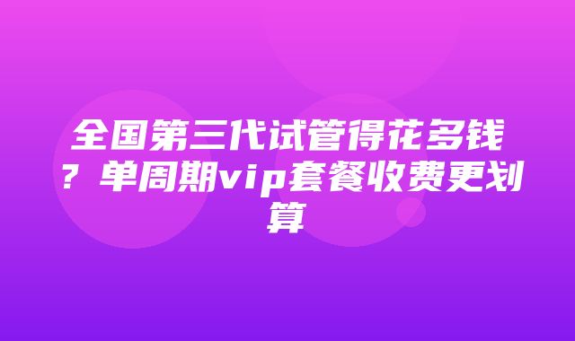 全国第三代试管得花多钱？单周期vip套餐收费更划算