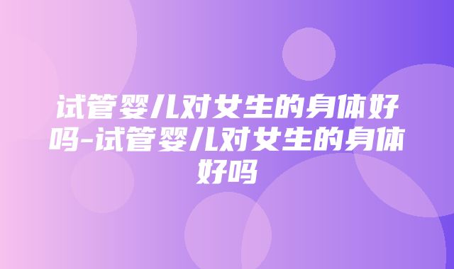 试管婴儿对女生的身体好吗-试管婴儿对女生的身体好吗