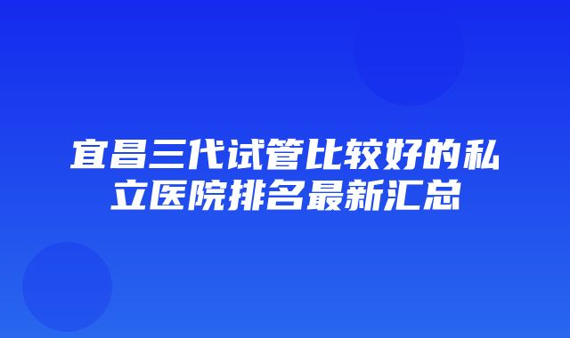 宜昌三代试管比较好的私立医院排名最新汇总