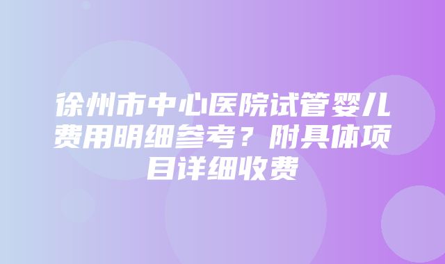 徐州市中心医院试管婴儿费用明细参考？附具体项目详细收费