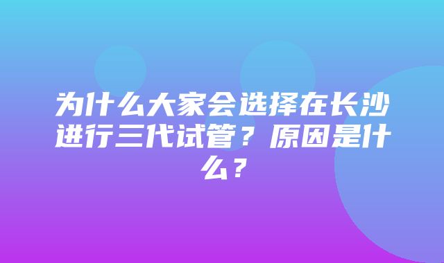 为什么大家会选择在长沙进行三代试管？原因是什么？