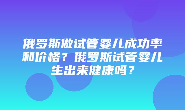 俄罗斯做试管婴儿成功率和价格？俄罗斯试管婴儿生出来健康吗？