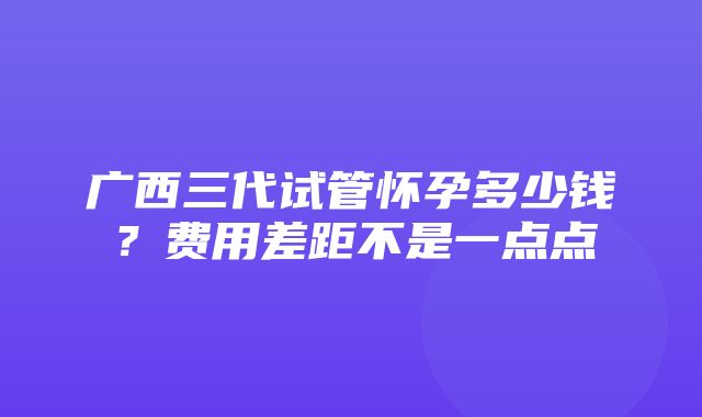 广西三代试管怀孕多少钱？费用差距不是一点点