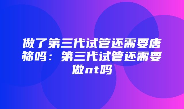 做了第三代试管还需要唐筛吗：第三代试管还需要做nt吗