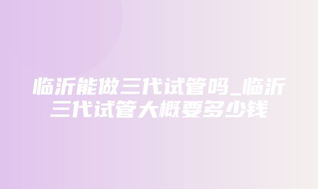 临沂能做三代试管吗_临沂三代试管大概要多少钱