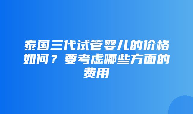 泰国三代试管婴儿的价格如何？要考虑哪些方面的费用