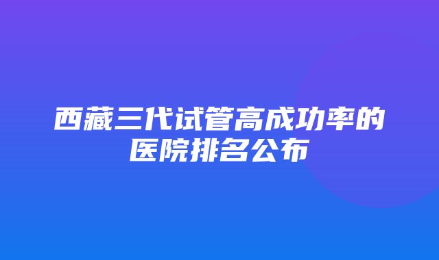 西藏三代试管高成功率的医院排名公布