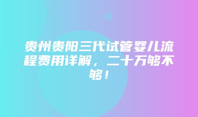 贵州贵阳三代试管婴儿流程费用详解，二十万够不够！