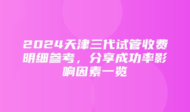 2024天津三代试管收费明细参考，分享成功率影响因素一览