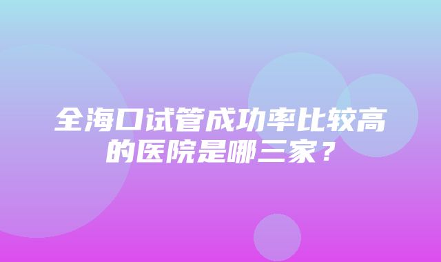 全海口试管成功率比较高的医院是哪三家？