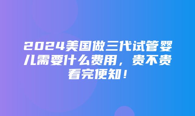 2024美国做三代试管婴儿需要什么费用，贵不贵看完便知！