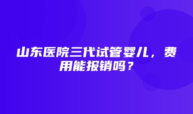 山东医院三代试管婴儿，费用能报销吗？