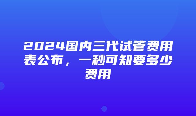 2024国内三代试管费用表公布，一秒可知要多少费用