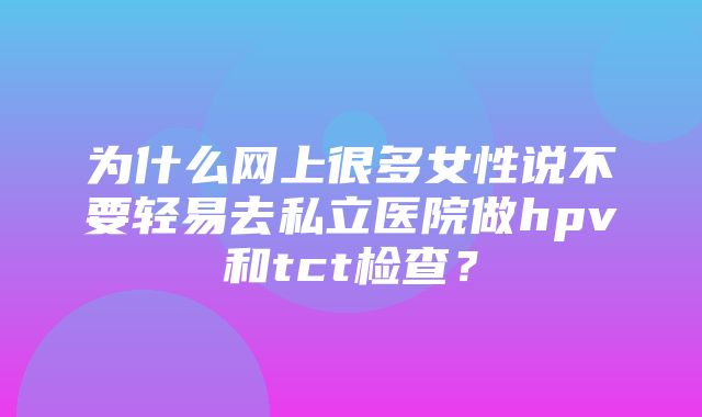 为什么网上很多女性说不要轻易去私立医院做hpv和tct检查？