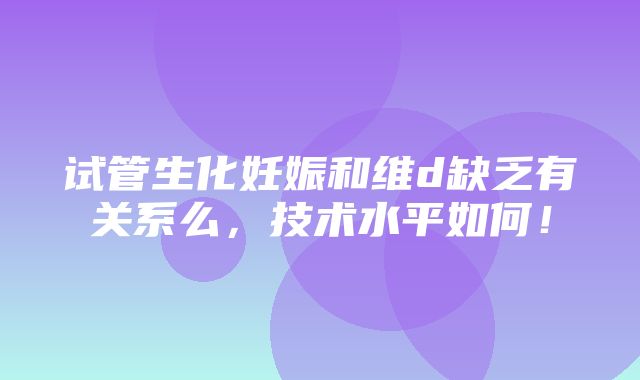 试管生化妊娠和维d缺乏有关系么，技术水平如何！