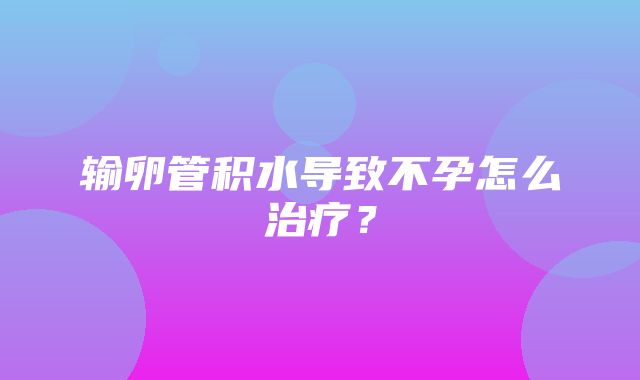 输卵管积水导致不孕怎么治疗？