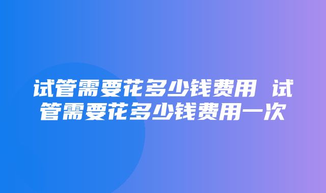 试管需要花多少钱费用 试管需要花多少钱费用一次