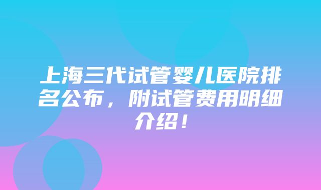 上海三代试管婴儿医院排名公布，附试管费用明细介绍！