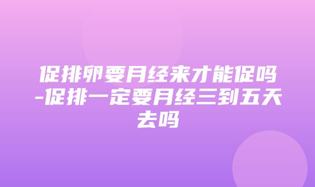 促排卵要月经来才能促吗-促排一定要月经三到五天去吗