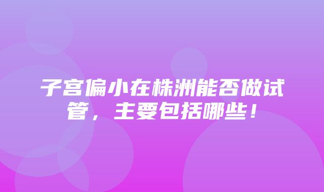 子宫偏小在株洲能否做试管，主要包括哪些！