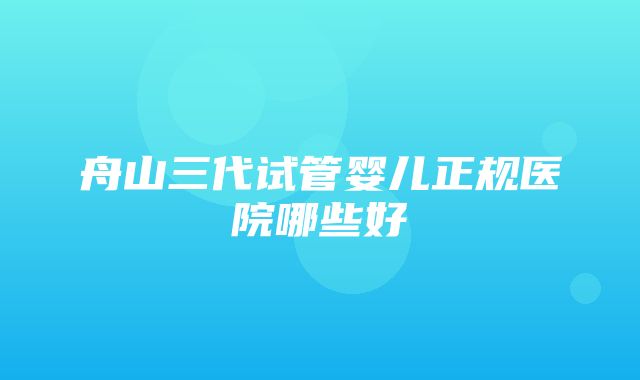 舟山三代试管婴儿正规医院哪些好