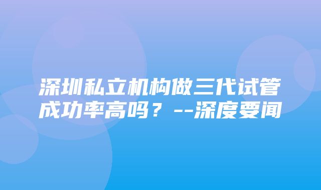 深圳私立机构做三代试管成功率高吗？--深度要闻