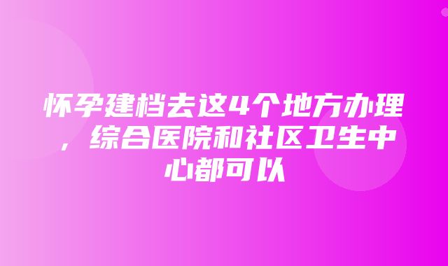 怀孕建档去这4个地方办理，综合医院和社区卫生中心都可以