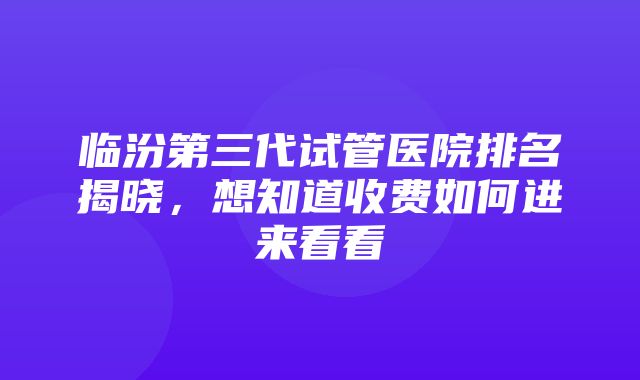 临汾第三代试管医院排名揭晓，想知道收费如何进来看看