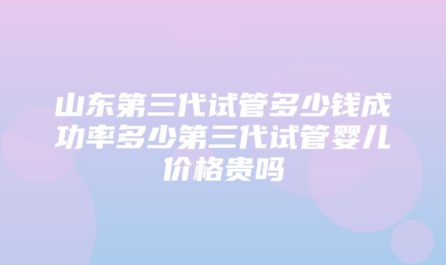 山东第三代试管多少钱成功率多少第三代试管婴儿价格贵吗