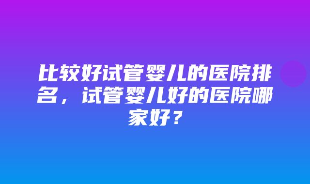 比较好试管婴儿的医院排名，试管婴儿好的医院哪家好？