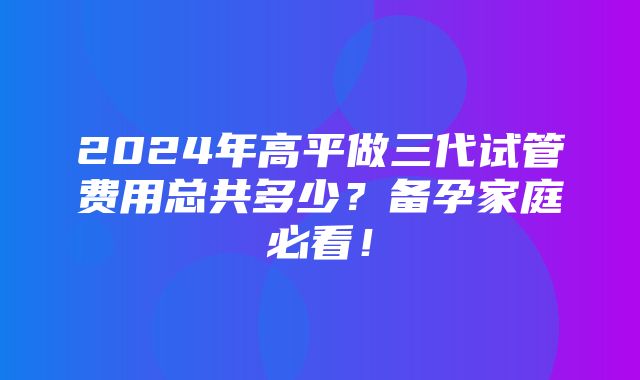 2024年高平做三代试管费用总共多少？备孕家庭必看！