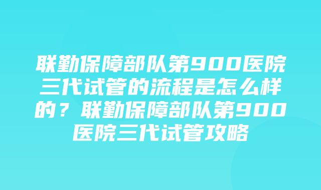 联勤保障部队第900医院三代试管的流程是怎么样的？联勤保障部队第900医院三代试管攻略