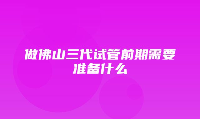 做佛山三代试管前期需要准备什么