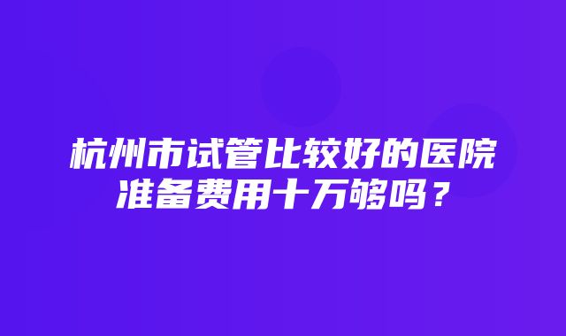 杭州市试管比较好的医院准备费用十万够吗？