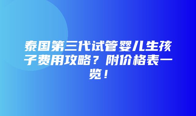 泰国第三代试管婴儿生孩子费用攻略？附价格表一览！