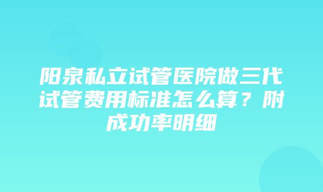 阳泉私立试管医院做三代试管费用标准怎么算？附成功率明细