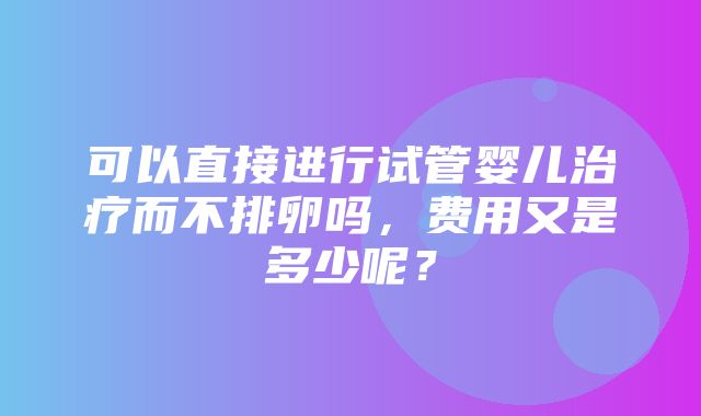 可以直接进行试管婴儿治疗而不排卵吗，费用又是多少呢？