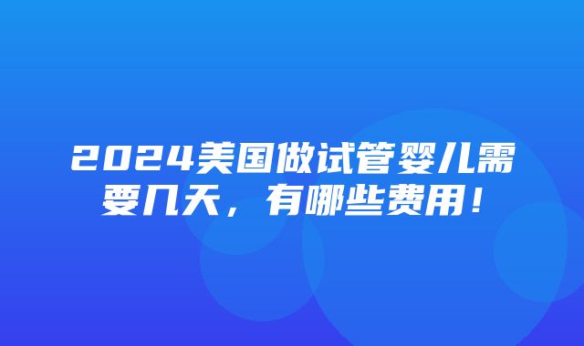 2024美国做试管婴儿需要几天，有哪些费用！