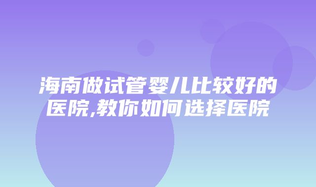 海南做试管婴儿比较好的医院,教你如何选择医院