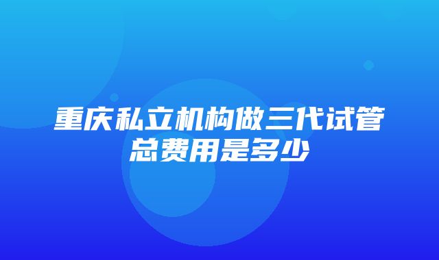 重庆私立机构做三代试管总费用是多少