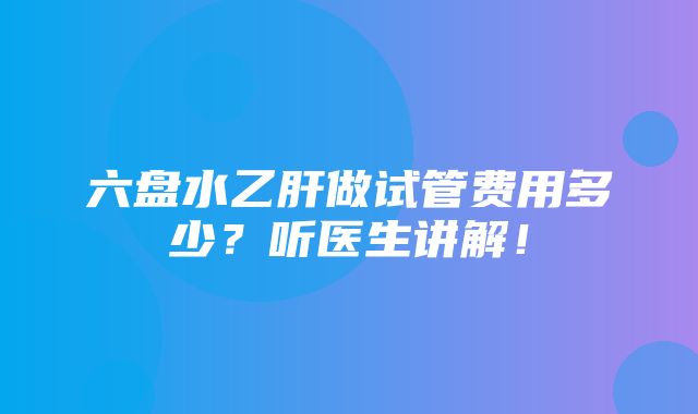 六盘水乙肝做试管费用多少？听医生讲解！