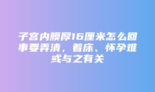 子宫内膜厚16厘米怎么回事要弄清，着床、怀孕难或与之有关