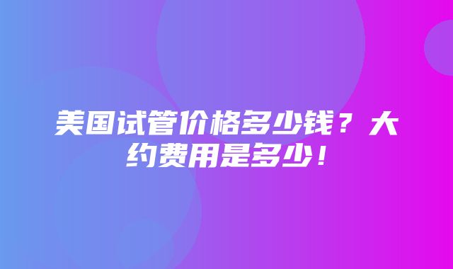 美国试管价格多少钱？大约费用是多少！