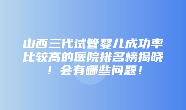 山西三代试管婴儿成功率比较高的医院排名榜揭晓！会有哪些问题！