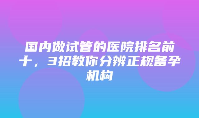 国内做试管的医院排名前十，3招教你分辨正规备孕机构