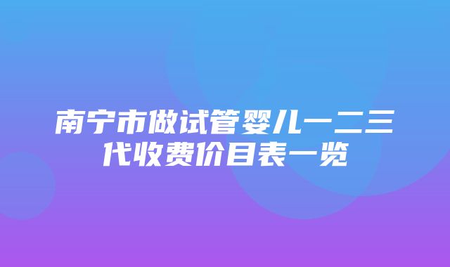 南宁市做试管婴儿一二三代收费价目表一览